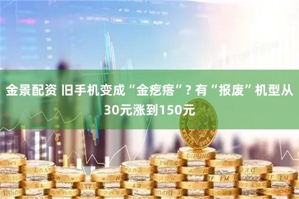 金景配资 旧手机变成“金疙瘩”? 有“报废”机型从30元涨到150元