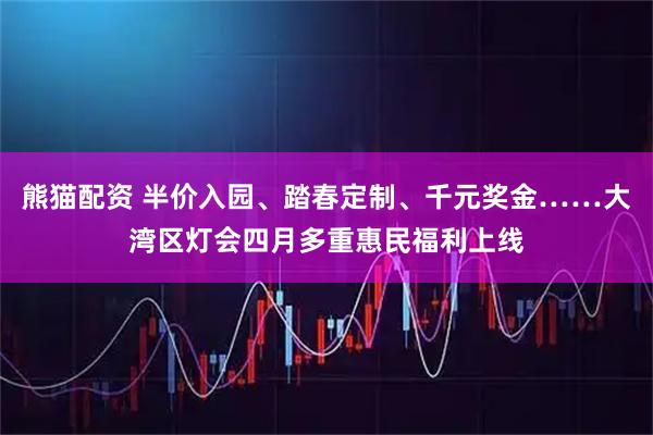 熊猫配资 半价入园、踏春定制、千元奖金……大湾区灯会四月多重惠民福利上线