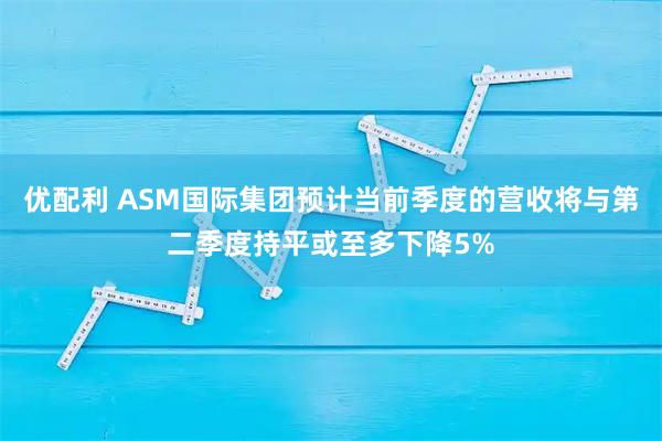 优配利 ASM国际集团预计当前季度的营收将与第二季度持平或至多下降5%