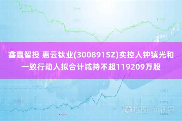 鑫赢智投 惠云钛业(300891SZ)实控人钟镇光和一致行动人拟合计减持不超119209万股